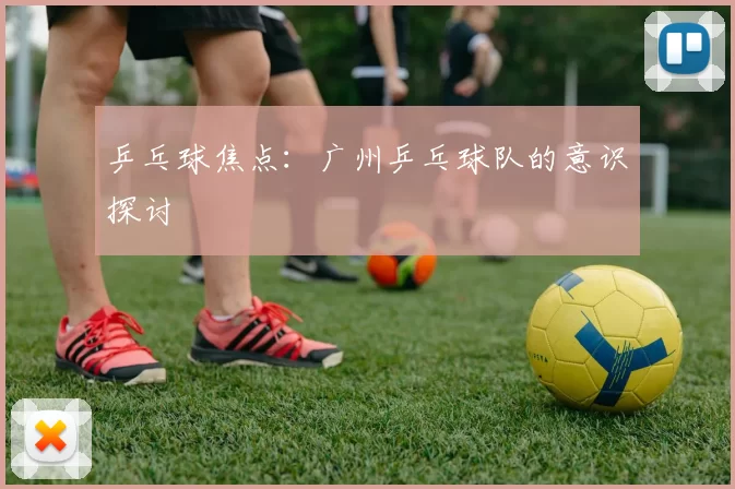 乒乓球焦点：广州乒乓球队的意识探讨