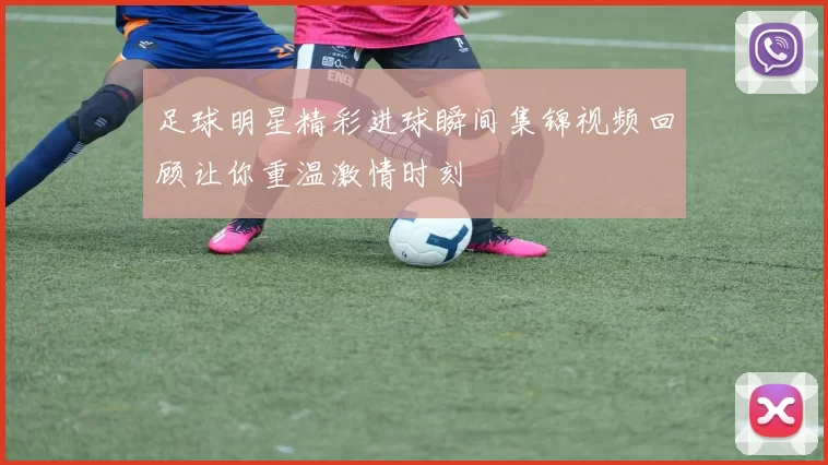 足球明星精彩进球瞬间集锦视频回顾让你重温激情时刻