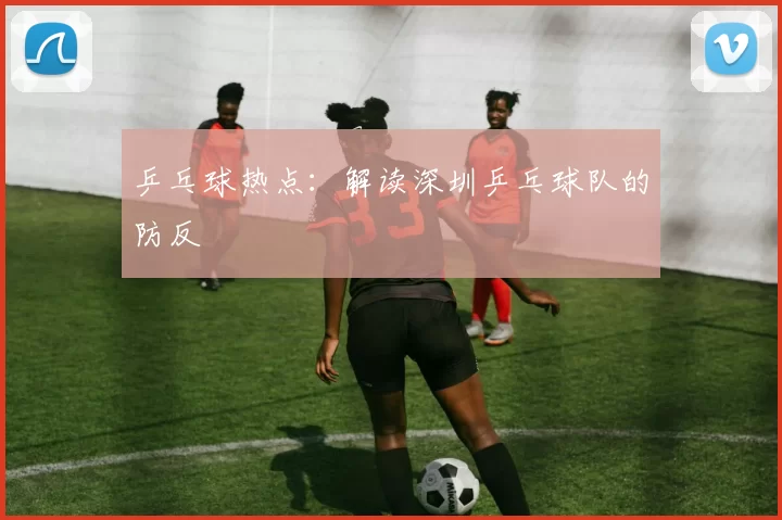 乒乓球热点：解读深圳乒乓球队的防反