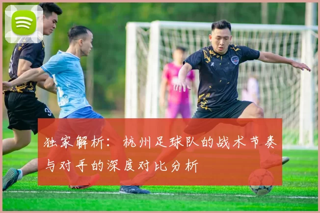 独家解析：杭州足球队的战术节奏与对手的深度对比分析